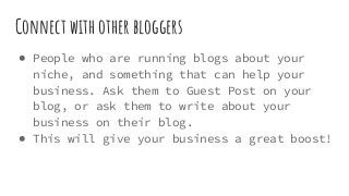 Connect with other bloggers
● People who are running blogs about your
niche, and something that can help your
business. Ask them to Guest Post on your
blog, or ask them to write about your
business on their blog.
● This will give your business a great boost!
 
