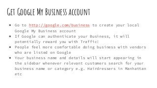 Get Google My Business account
● Go to http://google.com/business to create your local
Google My Business account
● If Google can authenticate your Business, it will
potentially reward you with Traffic!
● People feel more comfortable doing business with vendors
who are listed on Google
● Your business name and details will start appearing in
the sidebar whenever relevant customers search for your
business name or category e.g. Hairdressers in Manhattan
etc
 