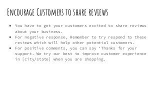 Encourage Customers to share reviews
● You have to get your customers excited to share reviews
about your business.
● For negative response, Remember to try respond to these
reviews which will help other potential customers.
● For positive comments, you can say ‘Thanks for your
support. We try our best to improve customer experience
in [city/state] when you are shopping.
 