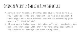Optimize Website: Improve Link Structure
● Adjust your internal linking structure. Make sure all
your website links are relevant looking and connected
with pages that have similar content or something your
users will find helpful.
● If you are a hairdresser but also sell hair products, you
can link that page with their hairdressing page within
the content or through the main navigation.
 