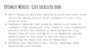 Optimize Website: Give Localized Look
● Don’t forget to give your website a localized touch since
you’ll be taking care of local customers in your city,
state or area.
● Implement keywords that properly address your walk-in
customers like using your city, state or area in wherever
possible within the content or main navigation. E.g.
People from all over the World visit Manhattan and who
doesn’t want to look Good in new Hair Style while
travelling the beautiful city of Manhattan?
● Optimize your URL/Hyperlinks, TItles, Headings, Meta
Descriptions and Content
 