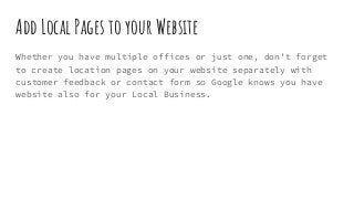 Add Local Pages to your Website
Whether you have multiple offices or just one, don’t forget
to create location pages on your website separately with
customer feedback or contact form so Google knows you have
website also for your Local Business.
 