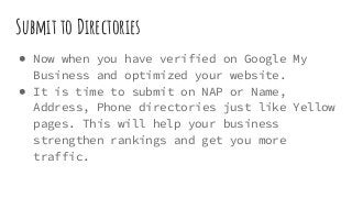 Submit to Directories
● Now when you have verified on Google My
Business and optimized your website.
● It is time to submit on NAP or Name,
Address, Phone directories just like Yellow
pages. This will help your business
strengthen rankings and get you more
traffic.
 