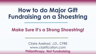 How to do Major Gift
Fundraising on a Shoestring
Make Sure it’s a Strong Shoestring!
Claire Axelrad, J.D., CFRE
www.clairification.com
Philanthropy, Not Fundraising
 