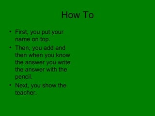 How To First, you put your name on top. Then, you add and then when you know the answer you write the answer with the pencil. Next, you show the teacher. 