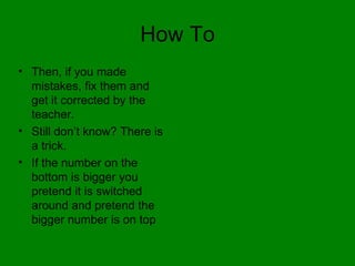 How To Then, if you made mistakes, fix them and get it corrected by the teacher. Still don’t know? There is a trick. If the number on the bottom is bigger you pretend it is switched around and pretend the bigger number is on top  