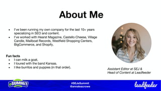 #SEJeSummit
@LongtailUX
About Me
● I’ve been running my own company for the last 10+ years
specializing in SEO and content.
● I’ve worked with Hearst Magazine, Castello Cheese, Village
Candle, Mailboat Records, Westfield Shopping Centers,
BigCommerce, and Shopify.
Fun facts
● I can milk a goat.
● I toured with the band Kansas.
● I like burritos and puppies (in that order).
#SEJeSummit
@annaleacrowe
Assistant Editor at SEJ &
Head of Content at Leadfeeder
 