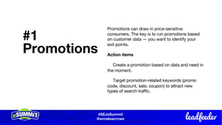 #SEJeSummit
@LongtailUX
#SEJeSummit
@annaleacrowe
#1
Promotions
Promotions can draw in price-sensitive
consumers. The key is to run promotions based
on customer data — you want to identify your
exit points.
Action items
Create a promotion based on data and need in
the moment.
Target promotion-related keywords (promo
code, discount, sale, coupon) to attract new
types of search traffic.
 