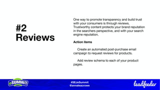 #SEJeSummit
@LongtailUX
#SEJeSummit
@annaleacrowe
#2
Reviews
One way to promote transparency and build trust
with your consumers is through reviews.
Trustworthy content protects your brand reputation
in the searchers perspective, and with your search
engine reputation.
Action items
Create an automated post-purchase email
campaign to request reviews for products.
Add review schema to each of your product
pages.
 