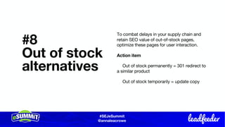 #SEJeSummit
@LongtailUX
#SEJeSummit
@annaleacrowe
#8
Out of stock
alternatives
To combat delays in your supply chain and
retain SEO value of out-of-stock pages,
optimize these pages for user interaction.
Action item
Out of stock permanently = 301 redirect to
a similar product
Out of stock temporarily = update copy
 