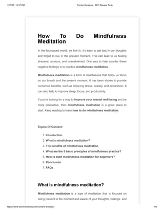 12/7/22, 10:37 PM Content Analysis - SEO Review Tools
https://www.seoreviewtools.com/content-analysis/ 1/6
How To Do Mindfulness
Meditation
In the fast-paced world, we live in, it’s easy to get lost in our thoughts
and forget to live in the present moment. This can lead to us feeling
stressed, anxious, and overwhelmed. One way to help counter these
negative feelings is to practice mindfulness meditation.
Mindfulness meditation is a form of mindfulness that helps us focus
on our breath and the present moment. It has been shown to provide
numerous benefits, such as reducing stress, anxiety, and depression. It
can also help to improve sleep, focus, and productivity.
If you’re looking for a way to improve your mental well-being and be
more productive, then mindfulness meditation is a great place to
start. Keep reading to learn how to do mindfulness meditation.
Topics Of Content:
1. Introduction
2. What is mindfulness meditation?
3. The benefits of mindfulness meditation
4. What are the 5 basic principles of mindfulness practice?
5. How to start mindfulness meditation for beginners?
6. Conclusion
7. FAQs
What is mindfulness meditation?
Mindfulness meditation is a type of meditation that is focused on
being present in the moment and aware of your thoughts, feelings, and
 