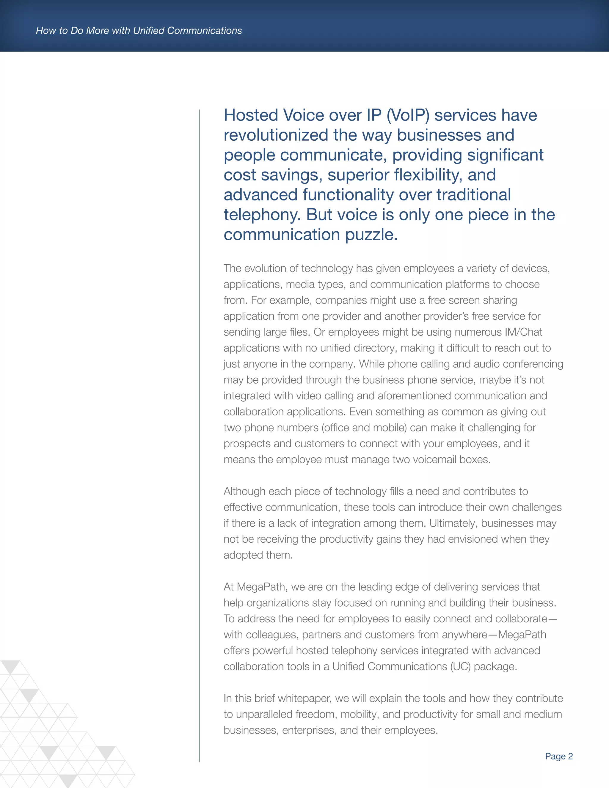 Page 2
How to Do More with Unified Communications
Hosted Voice over IP (VoIP) services have
revolutionized the way businesses and
people communicate, providing significant
cost savings, superior flexibility, and
advanced functionality over traditional
telephony. But voice is only one piece in the
communication puzzle.
The evolution of technology has given employees a variety of devices,
applications, media types, and communication platforms to choose
from. For example, companies might use a free screen sharing
application from one provider and another provider’s free service for
sending large files. Or employees might be using numerous IM/Chat
applications with no unified directory, making it difficult to reach out to
just anyone in the company. While phone calling and audio conferencing
may be provided through the business phone service, maybe it’s not
integrated with video calling and aforementioned communication and
collaboration applications. Even something as common as giving out
two phone numbers (office and mobile) can make it challenging for
prospects and customers to connect with your employees, and it
means the employee must manage two voicemail boxes.
Although each piece of technology fills a need and contributes to
effective communication, these tools can introduce their own challenges
if there is a lack of integration among them. Ultimately, businesses may
not be receiving the productivity gains they had envisioned when they
adopted them.
At MegaPath, we are on the leading edge of delivering services that
help organizations stay focused on running and building their business.
To address the need for employees to easily connect and collaborate—
with colleagues, partners and customers from anywhere—MegaPath
offers powerful hosted telephony services integrated with advanced
collaboration tools in a Unified Communications (UC) package.
In this brief whitepaper, we will explain the tools and how they contribute
to unparalleled freedom, mobility, and productivity for small and medium
businesses, enterprises, and their employees.
 