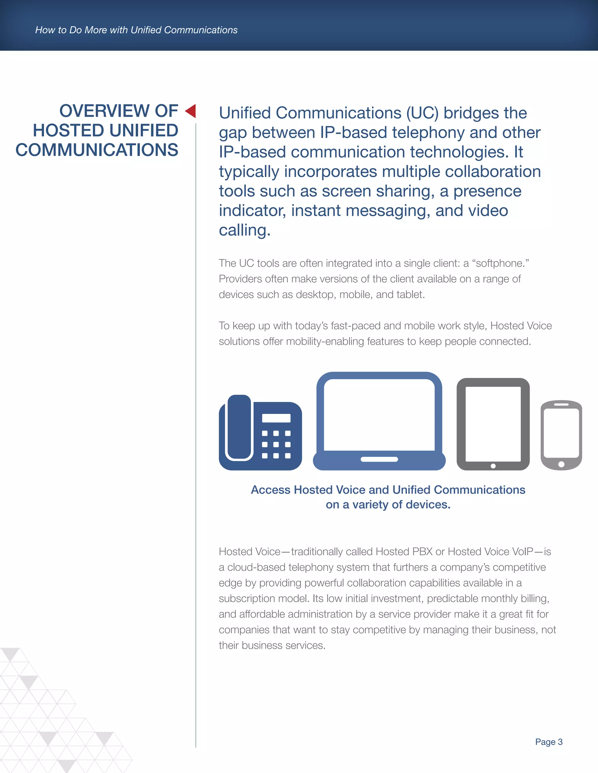 Page 3
How to Do More with Unified Communications
Unified Communications (UC) bridges the
gap between IP-based telephony and other
IP-based communication technologies. It
typically incorporates multiple collaboration
tools such as screen sharing, a presence
indicator, instant messaging, and video
calling.
The UC tools are often integrated into a single client: a “softphone.”
Providers often make versions of the client available on a range of
devices such as desktop, mobile, and tablet.
To keep up with today’s fast-paced and mobile work style, Hosted Voice
solutions offer mobility-enabling features to keep people connected.
OVERVIEW OF
HOSTED UNIFIED
COMMUNICATIONS
Access Hosted Voice and Unified Communications
on a variety of devices.
Hosted Voice—traditionally called Hosted PBX or Hosted Voice VoIP—is
a cloud-based telephony system that furthers a company’s competitive
edge by providing powerful collaboration capabilities available in a
subscription model. Its low initial investment, predictable monthly billing,
and affordable administration by a service provider make it a great fit for
companies that want to stay competitive by managing their business, not
their business services.
 