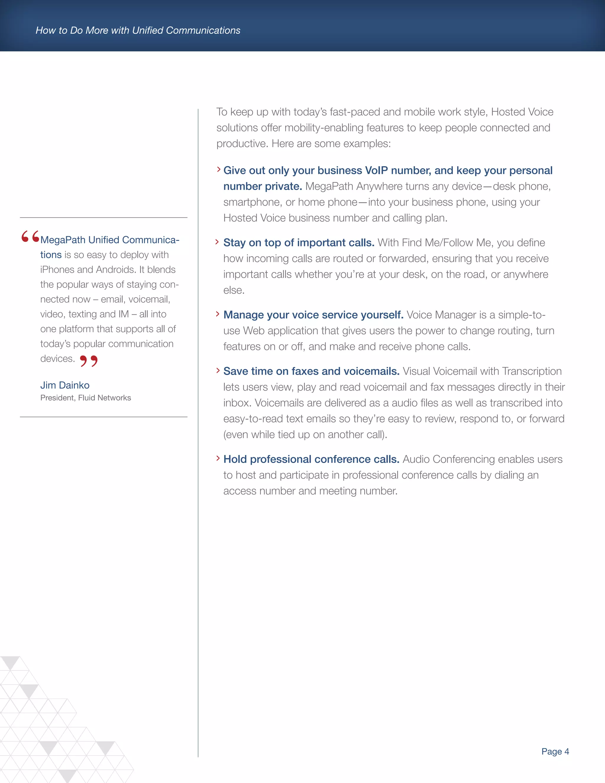 Page 4
How to Do More with Unified Communications
MegaPath Unified Communica-
tions is so easy to deploy with
iPhones and Androids. It blends
the popular ways of staying con-
nected now – email, voicemail,
video, texting and IM – all into
one platform that supports all of
today’s popular communication
devices.
Jim Dainko
President, Fluid Networks
Give out only your business VoIP number, and keep your personal
number private. MegaPath Anywhere turns any device—desk phone,
smartphone, or home phone—into your business phone, using your
Hosted Voice business number and calling plan.
Stay on top of important calls. With Find Me/Follow Me, you define
how incoming calls are routed or forwarded, ensuring that you receive
important calls whether you’re at your desk, on the road, or anywhere
else.
Manage your voice service yourself. Voice Manager is a simple-to-
use Web application that gives users the power to change routing, turn
features on or off, and make and receive phone calls.
Save time on faxes and voicemails. Visual Voicemail with Transcription
lets users view, play and read voicemail and fax messages directly in their
inbox. Voicemails are delivered as a audio files as well as transcribed into
easy-to-read text emails so they’re easy to review, respond to, or forward
(even while tied up on another call).
Hold professional conference calls. Audio Conferencing enables users
to host and participate in professional conference calls by dialing an
access number and meeting number.
>
>
To keep up with today’s fast-paced and mobile work style, Hosted Voice
solutions offer mobility-enabling features to keep people connected and
productive. Here are some examples:
>
>
>
 