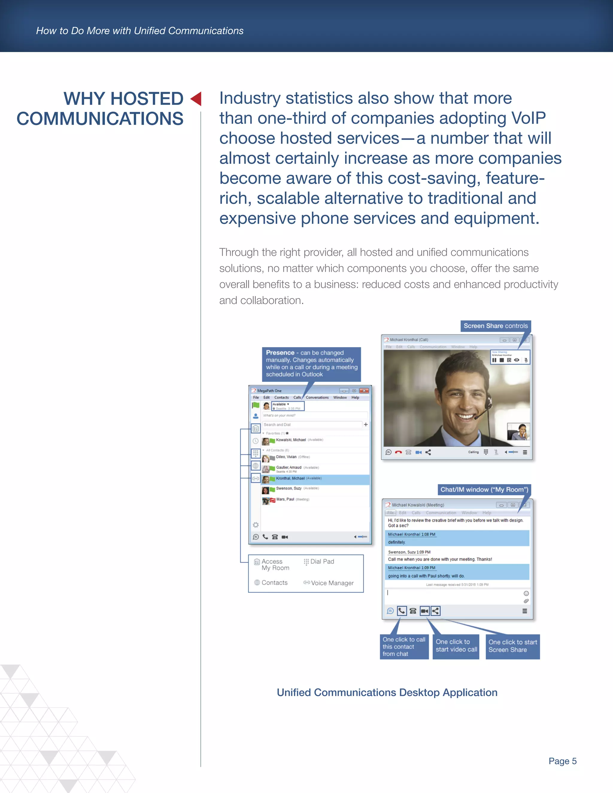 Page 5
How to Do More with Unified Communications
Unified Communications Desktop Application
WHY HOSTED
COMMUNICATIONS
Industry statistics also show that more
than one-third of companies adopting VoIP
choose hosted services—a number that will
almost certainly increase as more companies
become aware of this cost-saving, feature-
rich, scalable alternative to traditional and
expensive phone services and equipment.
Through the right provider, all hosted and unified communications
solutions, no matter which components you choose, offer the same
overall benefits to a business: reduced costs and enhanced productivity
and collaboration.
 