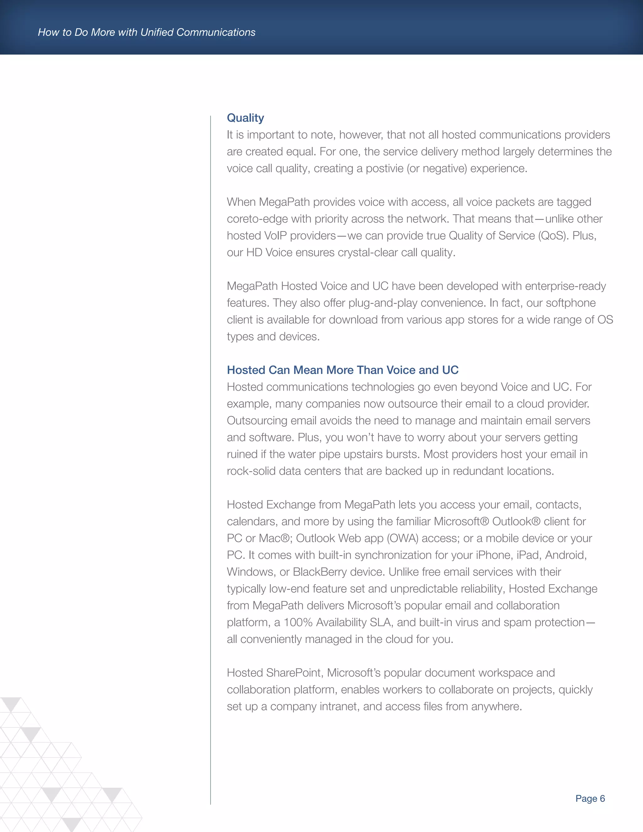 Page 6
How to Do More with Unified Communications
Quality
It is important to note, however, that not all hosted communications providers
are created equal. For one, the service delivery method largely determines the
voice call quality, creating a postivie (or negative) experience.
When MegaPath provides voice with access, all voice packets are tagged
coreto-edge with priority across the network. That means that—unlike other
hosted VoIP providers—we can provide true Quality of Service (QoS). Plus,
our HD Voice ensures crystal-clear call quality.
MegaPath Hosted Voice and UC have been developed with enterprise-ready
features. They also offer plug-and-play convenience. In fact, our softphone
client is available for download from various app stores for a wide range of OS
types and devices.
Hosted Can Mean More Than Voice and UC
Hosted communications technologies go even beyond Voice and UC. For
example, many companies now outsource their email to a cloud provider.
Outsourcing email avoids the need to manage and maintain email servers
and software. Plus, you won’t have to worry about your servers getting
ruined if the water pipe upstairs bursts. Most providers host your email in
rock-solid data centers that are backed up in redundant locations.
Hosted Exchange from MegaPath lets you access your email, contacts,
calendars, and more by using the familiar Microsoft® Outlook® client for
PC or Mac®; Outlook Web app (OWA) access; or a mobile device or your
PC. It comes with built-in synchronization for your iPhone, iPad, Android,
Windows, or BlackBerry device. Unlike free email services with their
typically low-end feature set and unpredictable reliability, Hosted Exchange
from MegaPath delivers Microsoft’s popular email and collaboration
platform, a 100% Availability SLA, and built-in virus and spam protection—
all conveniently managed in the cloud for you.
Hosted SharePoint, Microsoft’s popular document workspace and
collaboration platform, enables workers to collaborate on projects, quickly
set up a company intranet, and access files from anywhere.
 