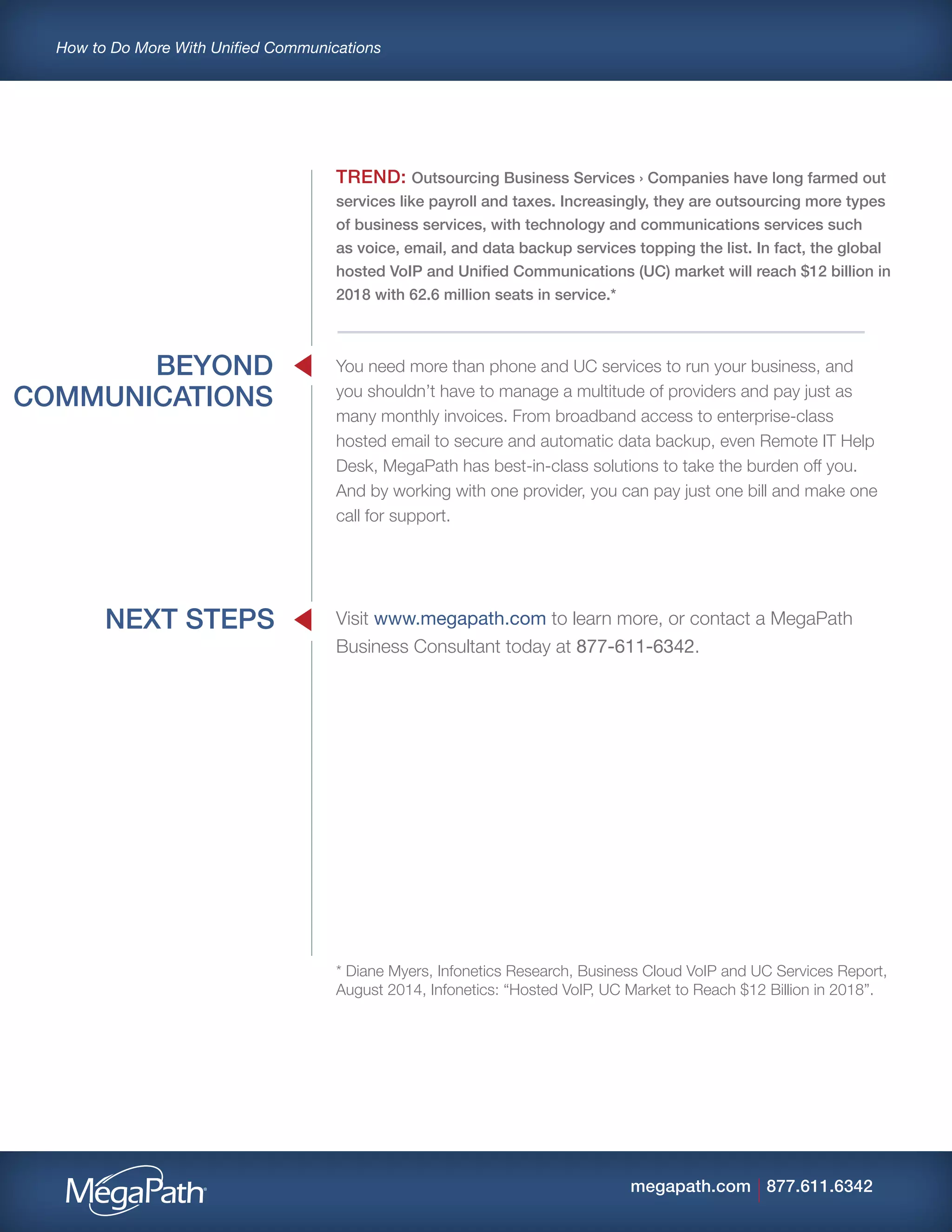 How to Do More With Unified Communications
877.611.6342megapath.com
BEYOND
COMMUNICATIONS
NEXT STEPS
TREND: Outsourcing Business Services › Companies have long farmed out
services like payroll and taxes. Increasingly, they are outsourcing more types
of business services, with technology and communications services such
as voice, email, and data backup services topping the list. In fact, the global
hosted VoIP and Unified Communications (UC) market will reach $12 billion in
2018 with 62.6 million seats in service.*
You need more than phone and UC services to run your business, and
you shouldn’t have to manage a multitude of providers and pay just as
many monthly invoices. From broadband access to enterprise-class
hosted email to secure and automatic data backup, even Remote IT Help
Desk, MegaPath has best-in-class solutions to take the burden off you.
And by working with one provider, you can pay just one bill and make one
call for support.
Visit www.megapath.com to learn more, or contact a MegaPath
Business Consultant today at 877-611-6342.
* Diane Myers, Infonetics Research, Business Cloud VoIP and UC Services Report,
August 2014, Infonetics: “Hosted VoIP, UC Market to Reach $12 Billion in 2018”.
 