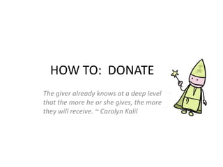 HOW TO:  DONATE   The giver already knows at a deep level that the more he or she gives, the more they will receive. ~ Carolyn Kalil 