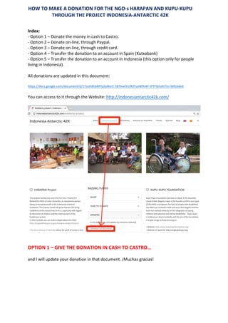 Index:		
-	Option	1	–	Donate	the	money	in	cash	to	Castro.		
-	Option	2	–	Donate	on-line,	through	Paypal.		
-	Option	3	–	Donate	on-line,	through	credit	card.		
-	Option	4	–	Transfer	the	donation	to	an	account	in	Spain	(Kutxabank)	
-	Option	5	–	Transfer	the	donation	to	an	account	in	Indonesia	(this	option	only	for	people	
living	in	Indonesia).		
	
All	donations	are	updated	in	this	document:		
	
https://docs.google.com/document/d/1TcoHdhbMFtptyNorC-5BTkwOrLfX3YuvW9v4Y-tPTF0/edit?ts=56fcbded	
	
You	can	access	to	it	through	the	Website:	http://indonesiantarctic42k.com/	
	
	
	
	
OPTION	1	–	GIVE	THE	DONATION	IN	CASH	TO	CASTRO…	
	
and	I	will	update	your	donation	in	that	document.	¡Muchas	gracias!		
	
	
	
	
	
HOW	TO	MAKE	A	DONATION	FOR	THE	NGO-s	HARAPAN	AND	KUPU-KUPU		
THROUGH	THE	PROJECT	INDONESIA-ANTARCTIC	42K	
	
 