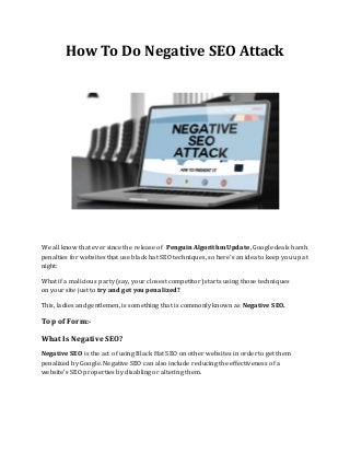 How To Do Negative SEO Attack
We all know that ever since the release of Penguin Algorithm Update, Google deals harsh
penalties for websites that use black hat SEO techniques, so here’s an idea to keep you up at
night:
What if a malicious party (say, your closest competitor) starts using those techniques
on your site just to try and get you penalized?
This, ladies and gentlemen, is something that is commonly known as Negative SEO.
Top of Form:-
What Is Negative SEO?
Negative SEO is the act of using Black Hat SEO on other websites in order to get them
penalized by Google. Negative SEO can also include reducing the effectiveness of a
website’s SEO properties by disabling or altering them.
 