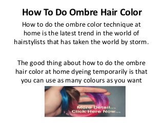How To Do Ombre Hair Color
  How to do the ombre color technique at
   home is the latest trend in the world of
hairstylists that has taken the world by storm.

The good thing about how to do the ombre
hair color at home dyeing temporarily is that
 you can use as many colours as you want
 
