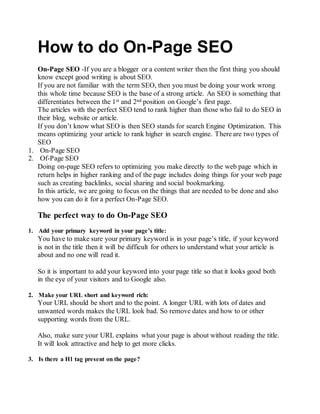 How to do On-Page SEO
On-Page SEO -If you are a blogger or a content writer then the first thing you should
know except good writing is about SEO.
If you are not familiar with the term SEO, then you must be doing your work wrong
this whole time because SEO is the base of a strong article. An SEO is something that
differentiates between the 1st and 2nd position on Google’s first page.
The articles with the perfect SEO tend to rank higher than those who fail to do SEO in
their blog, website or article.
If you don’t know what SEO is then SEO stands for search Engine Optimization. This
means optimizing your article to rank higher in search engine. There are two types of
SEO
1. On-Page SEO
2. Of-Page SEO
Doing on-page SEO refers to optimizing you make directly to the web page which in
return helps in higher ranking and of the page includes doing things for your web page
such as creating backlinks, social sharing and social bookmarking.
In this article, we are going to focus on the things that are needed to be done and also
how you can do it for a perfect On-Page SEO.
The perfect way to do On-Page SEO
1. Add your primary keyword in your page’s title:
You have to make sure your primary keyword is in your page’s title, if your keyword
is not in the title then it will be difficult for others to understand what your article is
about and no one will read it.
So it is important to add your keyword into your page title so that it looks good both
in the eye of your visitors and to Google also.
2. Make your URL short and keyword rich:
Your URL should be short and to the point. A longer URL with lots of dates and
unwanted words makes the URL look bad. So remove dates and how to or other
supporting words from the URL.
Also, make sure your URL explains what your page is about without reading the title.
It will look attractive and help to get more clicks.
3. Is there a H1 tag present on the page?
 