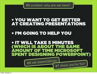 #5 context: why are we here?




                       • YOU WANT TO GET BETTER
                       AT CREATING PRESENTATIONS

                       • I’M GOING TO HELP YOU

                       • IT WILL TAKE 5 MINUTES
                       (WHICH IS ABOUT THE SAME
                       AMOUNT OF TIME MICROSOFT
                       SPENT DESIGNING POWERPOINT)
                            #6 set exp ectations
                                               #7 show yo u’re ‘fun’

Friday, 10 August 12
 