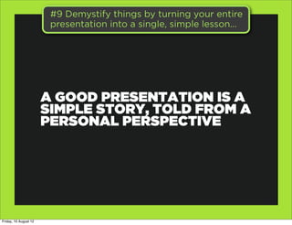 #9 Demystify things by turning your entire
                        presentation into a single, simple lesson...




                       A GOOD PRESENTATION IS A
                       SIMPLE STORY, TOLD FROM A
                       PERSONAL PERSPECTIVE




Friday, 10 August 12
 