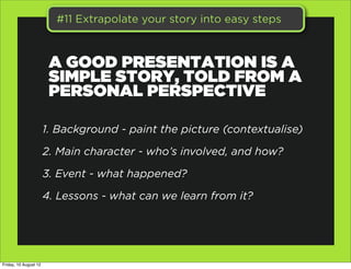#11 Extrapolate your story into easy steps



                        A GOOD PRESENTATION IS A
                        SIMPLE STORY, TOLD FROM A
                        PERSONAL PERSPECTIVE

                       1. Background - paint the picture (contextualise)

                       2. Main character - who’s involved, and how?

                       3. Event - what happened?

                       4. Lessons - what can we learn from it?




Friday, 10 August 12
 