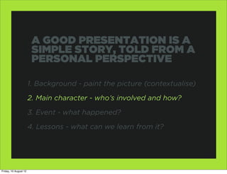 A GOOD PRESENTATION IS A
                        SIMPLE STORY, TOLD FROM A
                        PERSONAL PERSPECTIVE

                       1. Background - paint the picture (contextualise)

                       2. Main character - who’s involved and how?

                       3. Event - what happened?

                       4. Lessons - what can we learn from it?




Friday, 10 August 12
 