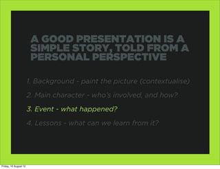 A GOOD PRESENTATION IS A
                        SIMPLE STORY, TOLD FROM A
                        PERSONAL PERSPECTIVE

                       1. Background - paint the picture (contextualise)

                       2. Main character - who’s involved, and how?

                       3. Event - what happened?

                       4. Lessons - what can we learn from it?




Friday, 10 August 12
 