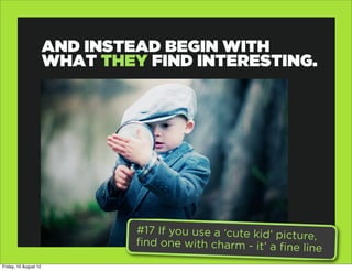 AND INSTEAD BEGIN WITH
                       WHAT THEY FIND INTERESTING.




                                #17 If you use a ‘cute kid’ pictu
                                                                  re,
                                find one with charm - it’ a fine
                                                                 line
Friday, 10 August 12
 
