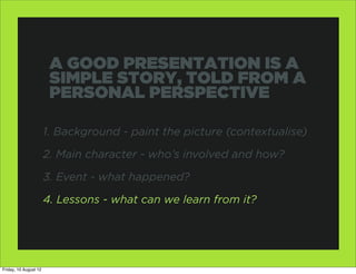 A GOOD PRESENTATION IS A
                        SIMPLE STORY, TOLD FROM A
                        PERSONAL PERSPECTIVE

                       1. Background - paint the picture (contextualise)

                       2. Main character - who’s involved and how?

                       3. Event - what happened?

                       4. Lessons - what can we learn from it?




Friday, 10 August 12
 