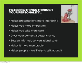 FILTERING THINGS THROUGH
                  YOUR PERSONALITY...

                  • Makes presentations more interesting
                  • Makes you more interesting
                  • Makes you take more care
                  • Gives your content a better chance
                  • Sets an informal, conversational tone
                  • Makes it more memorable
                  • Makes people more likely to talk about it



Friday, 10 August 12
 