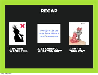 RECAP



                              10 ways to use the
                             words Social Media in
                              casual conversation!




                1. NO ONE    2. BE CAREFUL           3. SAY IT
                WANTS THIS   WHAT YOU COPY           YOUR WAY




Friday, 10 August 12
 