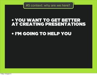 #5 context: why are we here?




                       • YOU WANT TO GET BETTER
                       AT CREATING PRESENTATIONS

                       • I’M GOING TO HELP YOU




Friday, 10 August 12
 