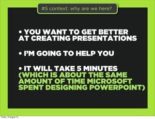 #5 context: why are we here?




                       • YOU WANT TO GET BETTER
                       AT CREATING PRESENTATIONS

                       • I’M GOING TO HELP YOU

                       • IT WILL TAKE 5 MINUTES
                       (WHICH IS ABOUT THE SAME
                       AMOUNT OF TIME MICROSOFT
                       SPENT DESIGNING POWERPOINT)


Friday, 10 August 12
 