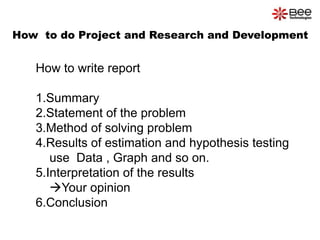 How  to do Project and Research and Development How to write report1.Summary 2.Statement of the problem 3.Method of solving problem 4.Results of estimation and hypothesis testing    use  Data , Graph and so on. 5.Interpretation of the results Your opinion 6.Conclusion 