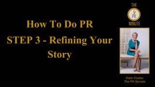 How To Do PR
STEP 3 - Refining Your
Story
Katie Coates
The PR Secrets
 