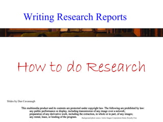 Writing Research Reports




       How to do Research
Slides by Dan Cavanaugh

           This multimedia product and its contents are protected under copyright law. The following are prohibited by law:
                 any public performance or display, including transmission of any image over a network;
                 preparation of any derivative work, including the extraction, in whole or in part, of any images;
                 any rental, lease, or lending of the program.    Background photo source: GoGo Images Corporation/Alamy Royalty Free
 