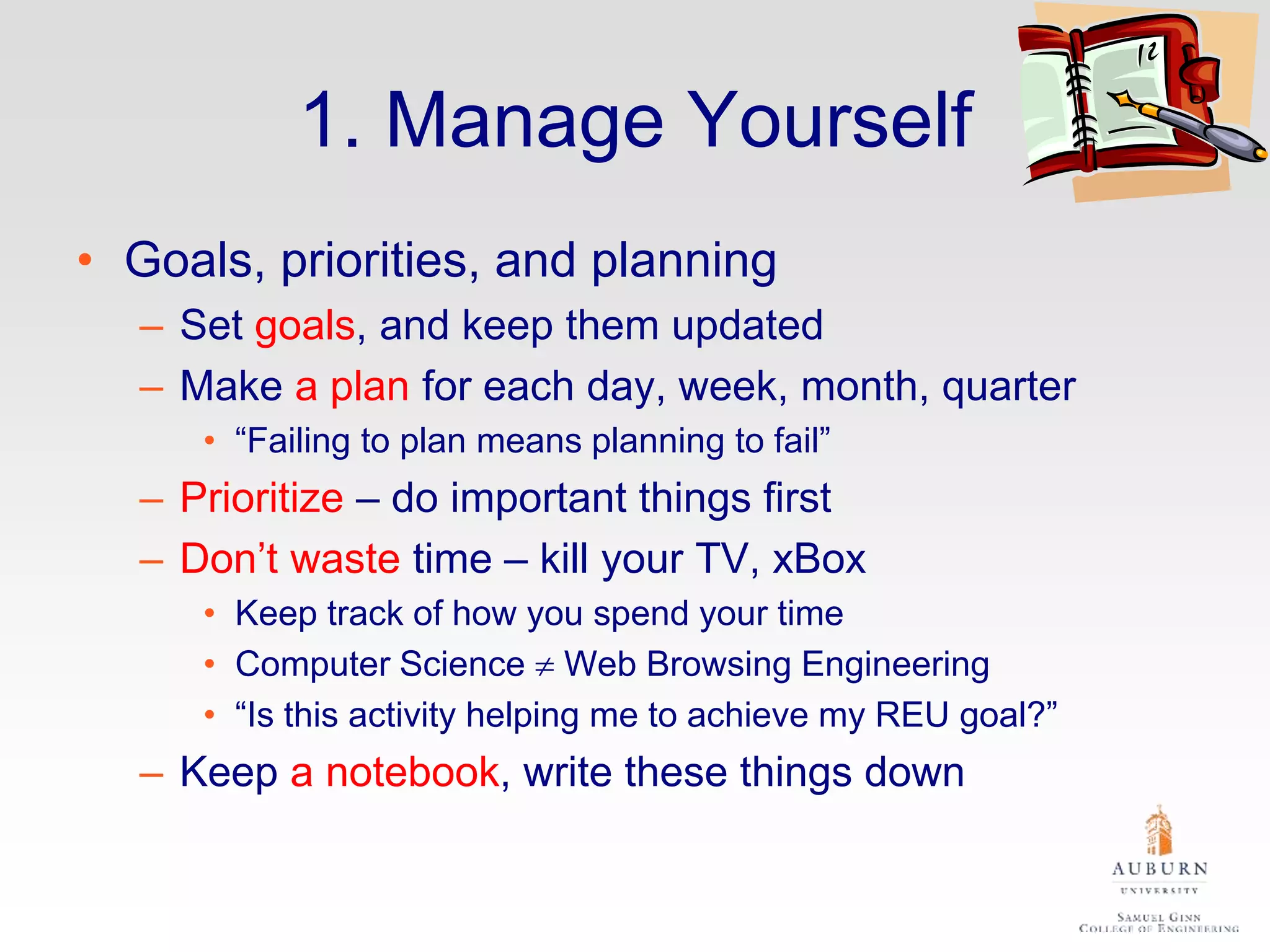 1. Manage Yourself
• Goals, priorities, and planning
– Set goals, and keep them updated
– Make a plan for each day, week, month, quarter
• “Failing to plan means planning to fail”
– Prioritize – do important things first
– Don’t waste time – kill your TV, xBox
• Keep track of how you spend your time
• Computer Science  Web Browsing Engineering
• “Is this activity helping me to achieve my REU goal?”
– Keep a notebook, write these things down
 