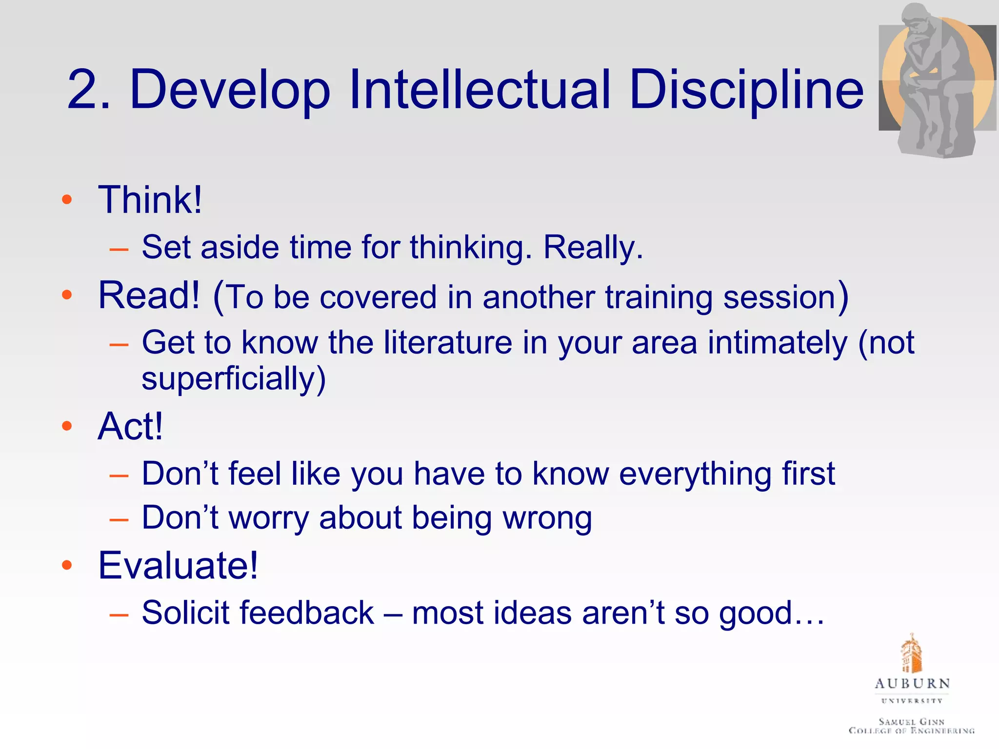 2. Develop Intellectual Discipline
• Think!
– Set aside time for thinking. Really.
• Read! (To be covered in another training session)
– Get to know the literature in your area intimately (not
superficially)
• Act!
– Don’t feel like you have to know everything first
– Don’t worry about being wrong
• Evaluate!
– Solicit feedback – most ideas aren’t so good…
 