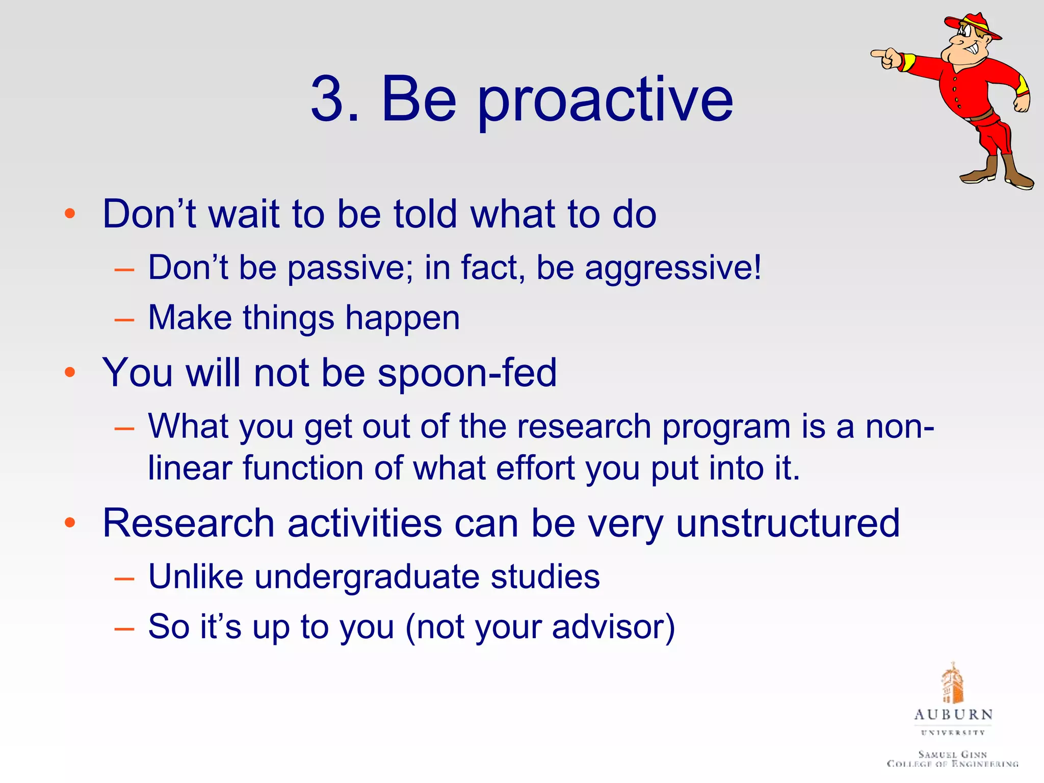 3. Be proactive
• Don’t wait to be told what to do
– Don’t be passive; in fact, be aggressive!
– Make things happen
• You will not be spoon-fed
– What you get out of the research program is a non-
linear function of what effort you put into it.
• Research activities can be very unstructured
– Unlike undergraduate studies
– So it’s up to you (not your advisor)
 