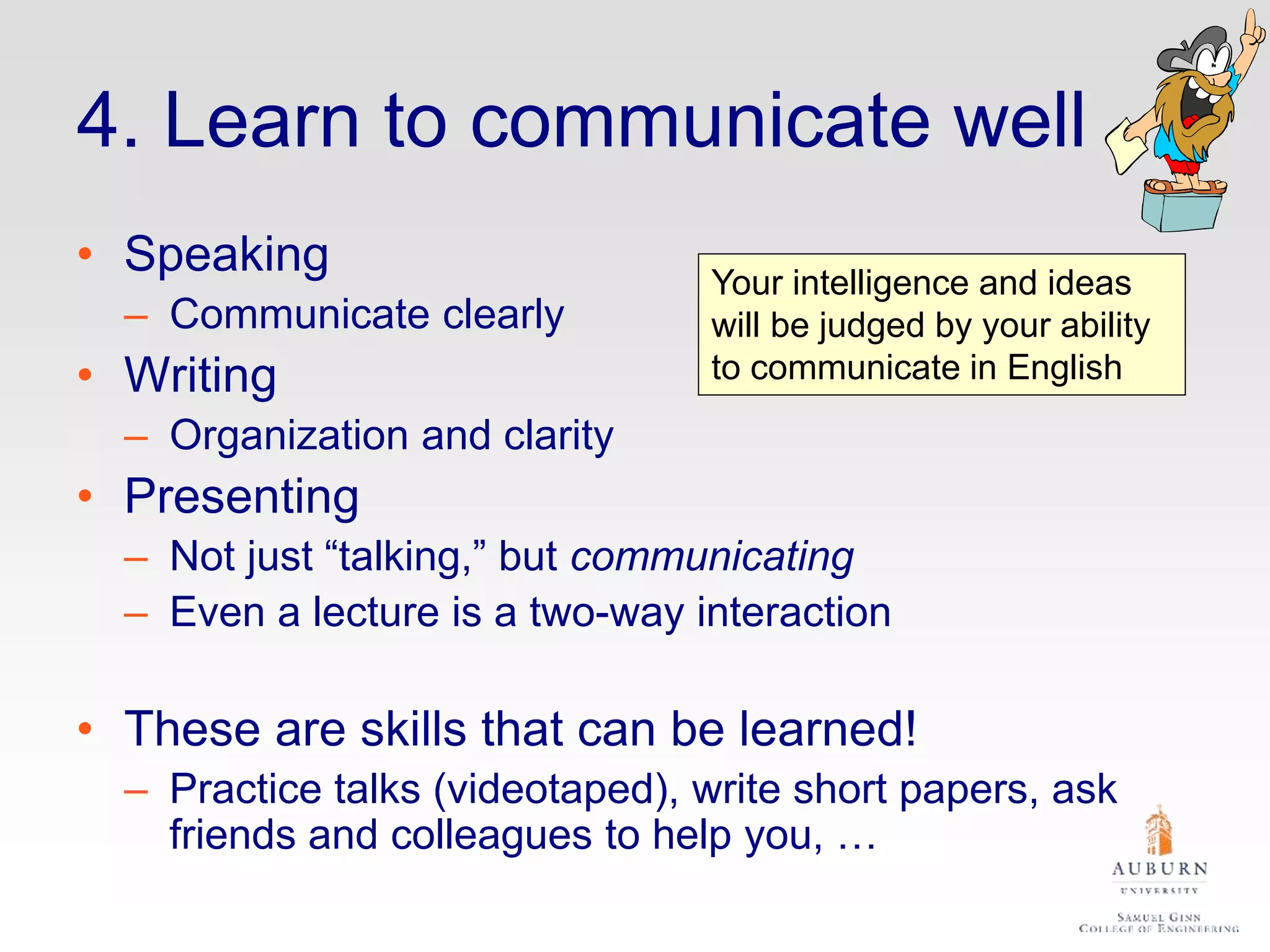 4. Learn to communicate well
• Speaking
– Communicate clearly
• Writing
– Organization and clarity
• Presenting
– Not just “talking,” but communicating
– Even a lecture is a two-way interaction
• These are skills that can be learned!
– Practice talks (videotaped), write short papers, ask
friends and colleagues to help you, …
Your intelligence and ideas
will be judged by your ability
to communicate in English
 