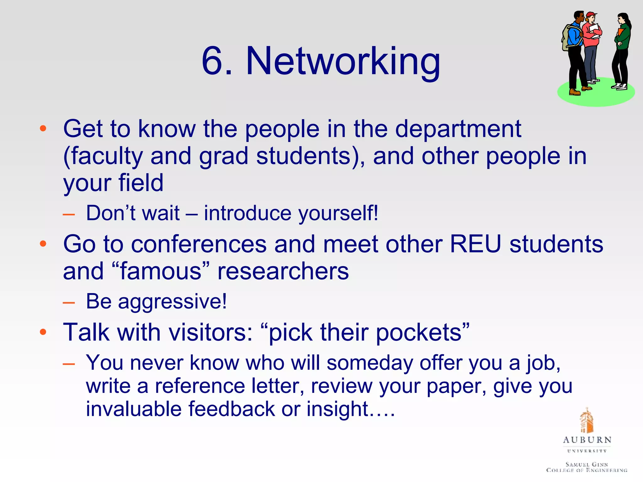 6. Networking
• Get to know the people in the department
(faculty and grad students), and other people in
your field
– Don’t wait – introduce yourself!
• Go to conferences and meet other REU students
and “famous” researchers
– Be aggressive!
• Talk with visitors: “pick their pockets”
– You never know who will someday offer you a job,
write a reference letter, review your paper, give you
invaluable feedback or insight….
 