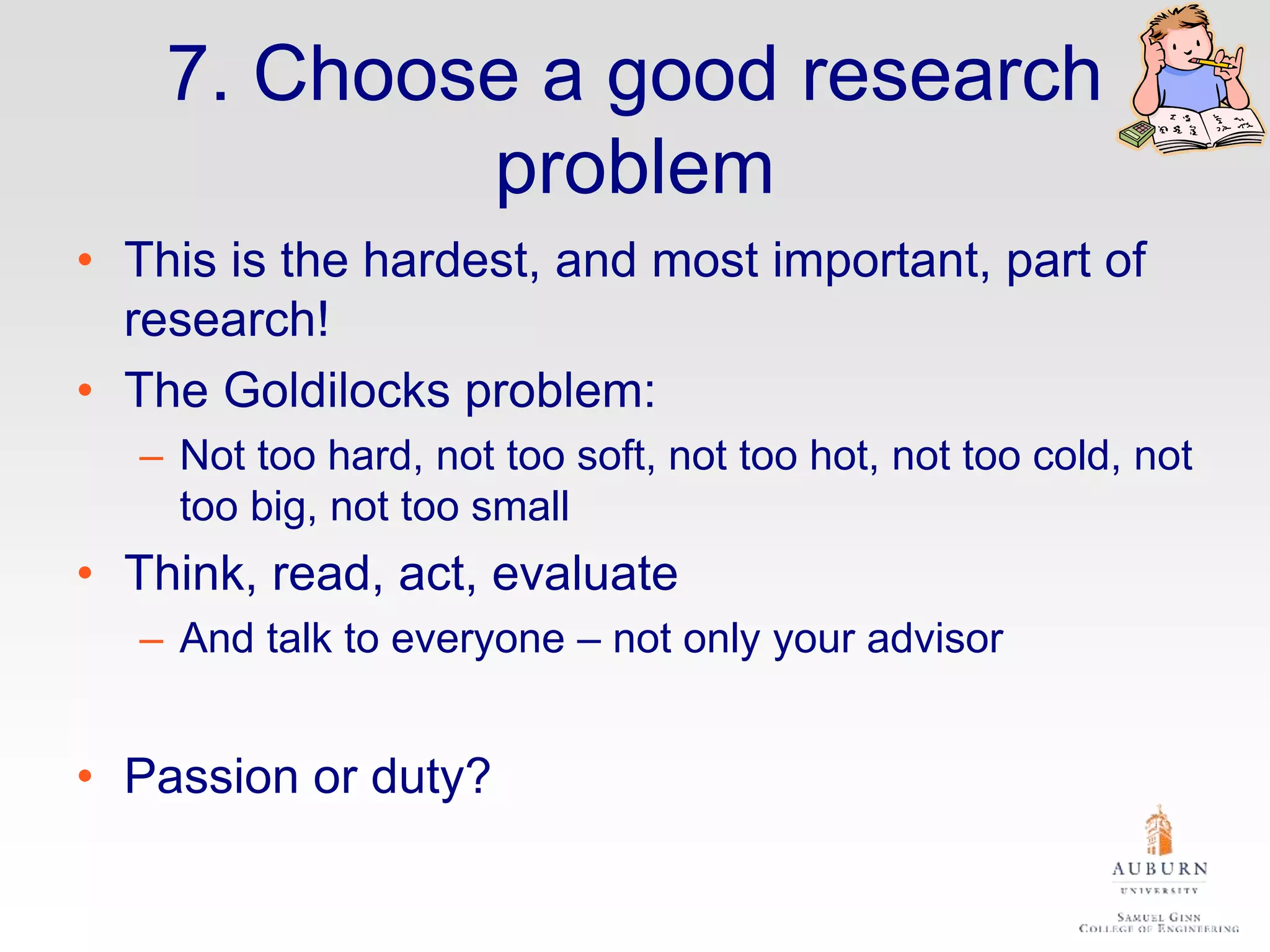 7. Choose a good research
problem
• This is the hardest, and most important, part of
research!
• The Goldilocks problem:
– Not too hard, not too soft, not too hot, not too cold, not
too big, not too small
• Think, read, act, evaluate
– And talk to everyone – not only your advisor
• Passion or duty?
 