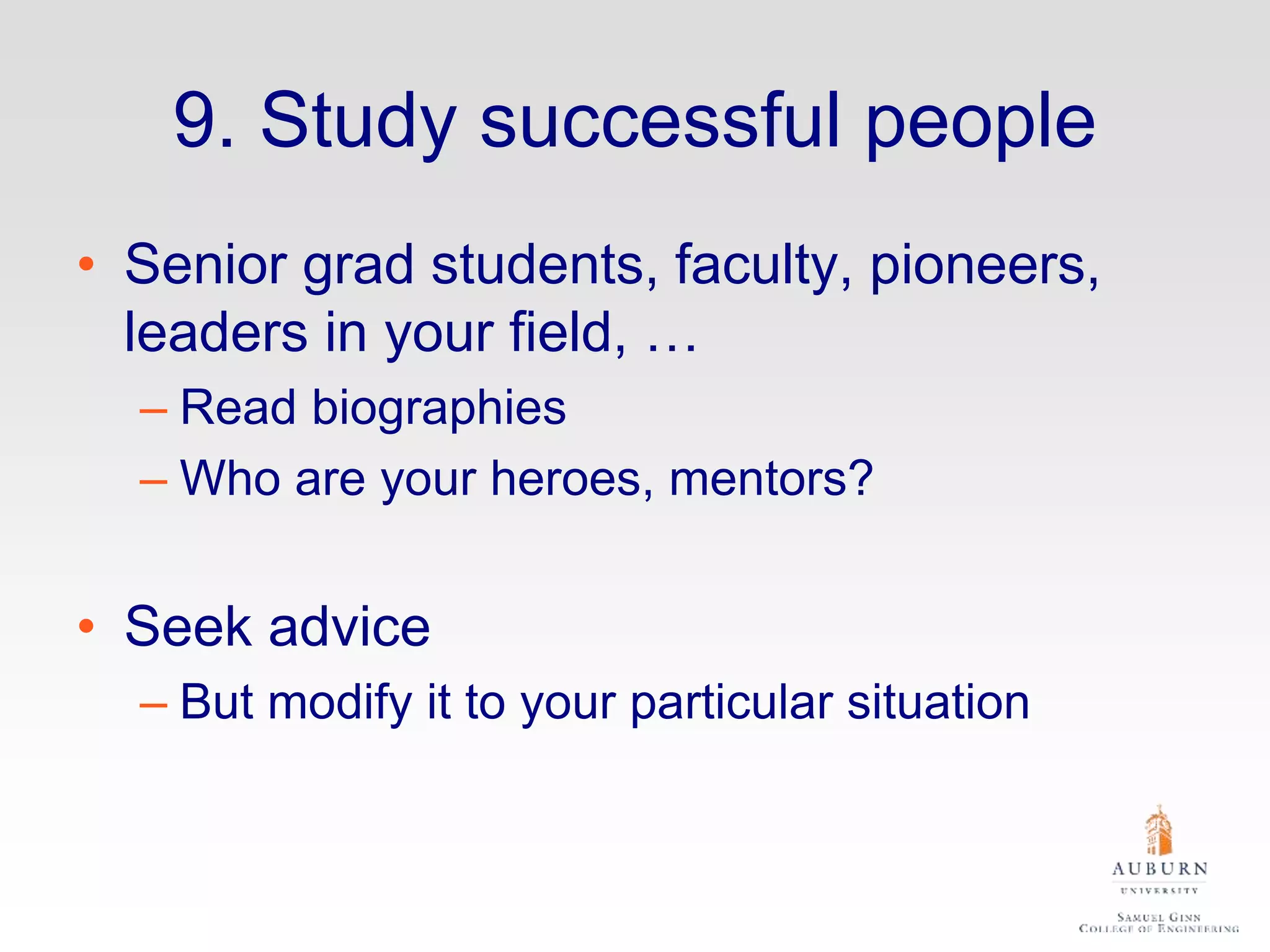 9. Study successful people
• Senior grad students, faculty, pioneers,
leaders in your field, …
– Read biographies
– Who are your heroes, mentors?
• Seek advice
– But modify it to your particular situation
 