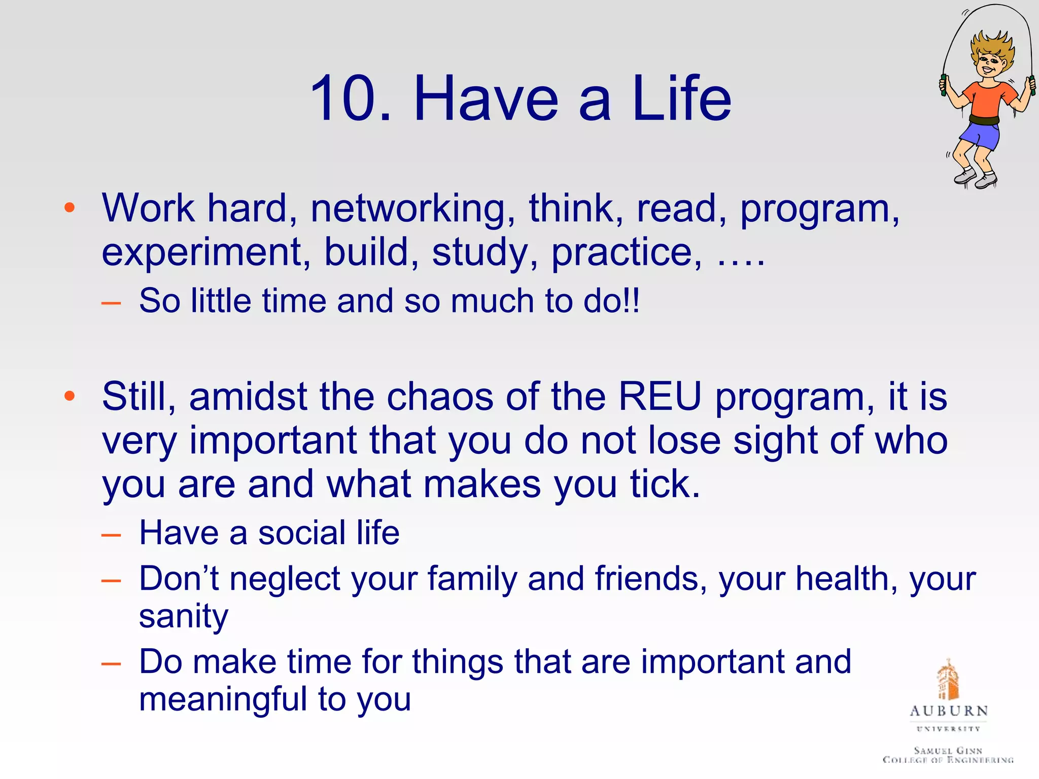 10. Have a Life
• Work hard, networking, think, read, program,
experiment, build, study, practice, ….
– So little time and so much to do!!
• Still, amidst the chaos of the REU program, it is
very important that you do not lose sight of who
you are and what makes you tick.
– Have a social life
– Don’t neglect your family and friends, your health, your
sanity
– Do make time for things that are important and
meaningful to you
 