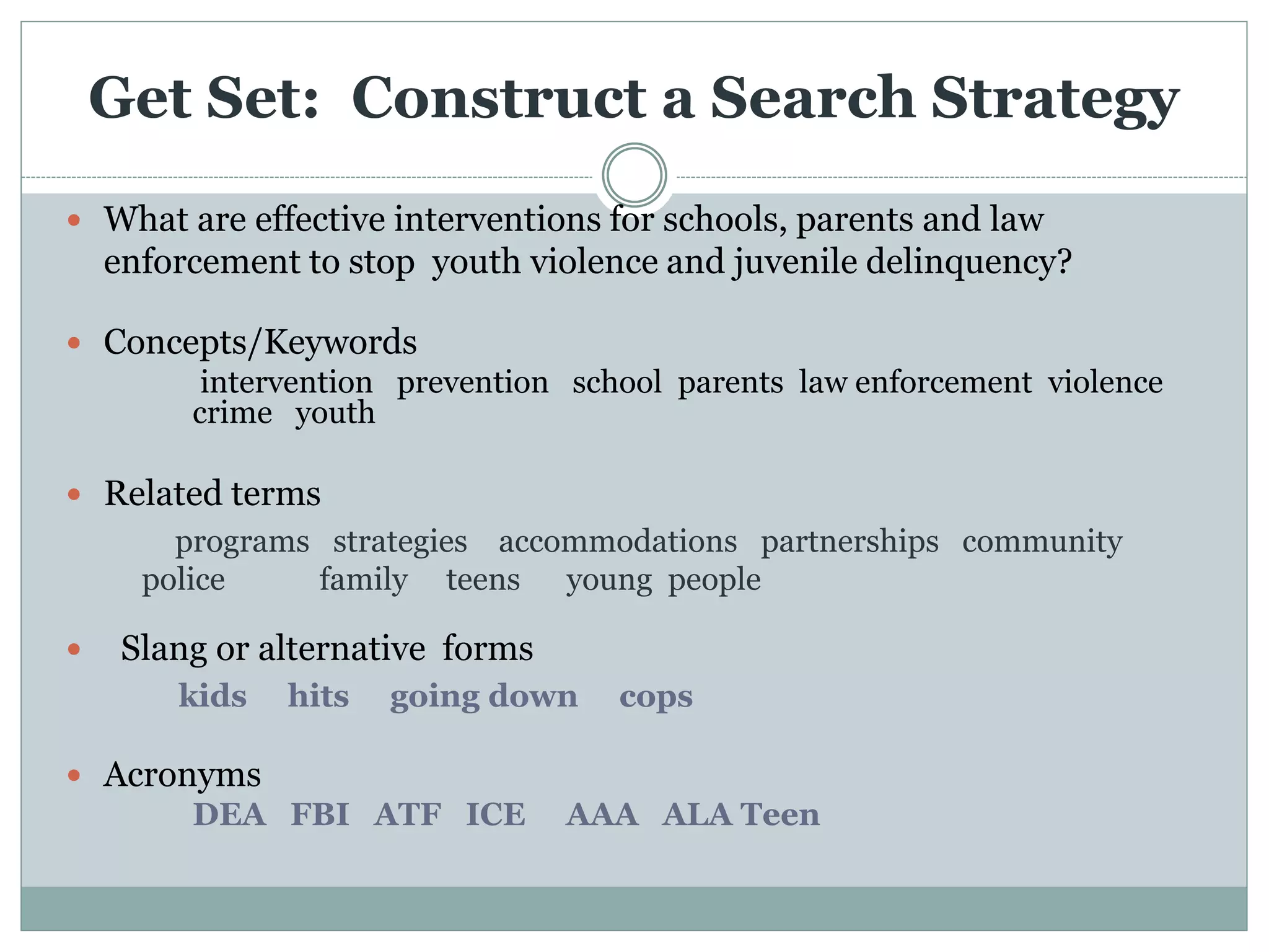Get Set: Construct a Search Strategy
 What are effective interventions for schools, parents and law
enforcement to stop youth violence and juvenile delinquency?
 Concepts/Keywords
intervention prevention school parents law enforcement violence
crime youth
 Related terms
programs strategies accommodations partnerships community
police family teens young people
 Slang or alternative forms
kids hits going down cops
 Acronyms
DEA FBI ATF ICE AAA ALA Teen
 