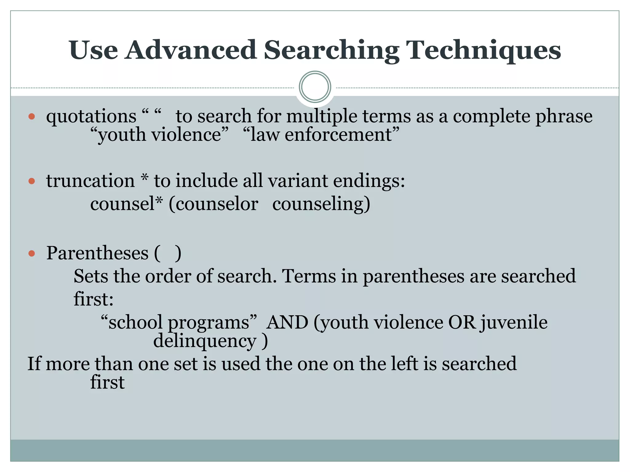 Use Advanced Searching Techniques
 quotations “ “ to search for multiple terms as a complete phrase
“youth violence” “law enforcement”
 truncation * to include all variant endings:
counsel* (counselor counseling)
 Parentheses ( )
Sets the order of search. Terms in parentheses are searched
first:
“school programs” AND (youth violence OR juvenile
delinquency )
If more than one set is used the one on the left is searched
first
 